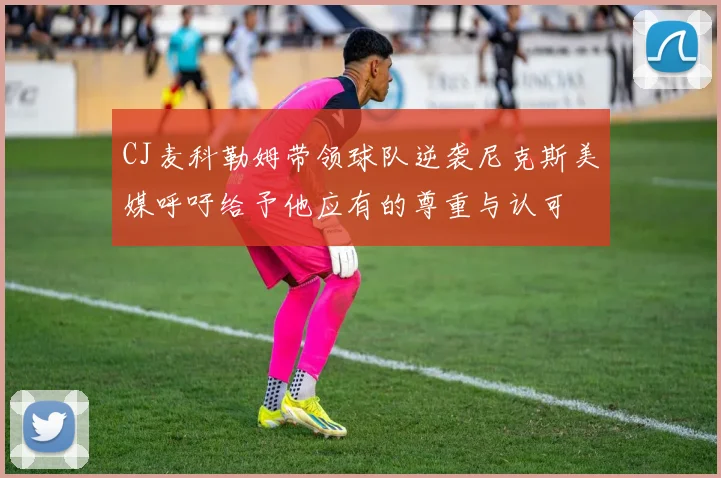 CJ麦科勒姆带领球队逆袭尼克斯美媒呼吁给予他应有的尊重与认可
