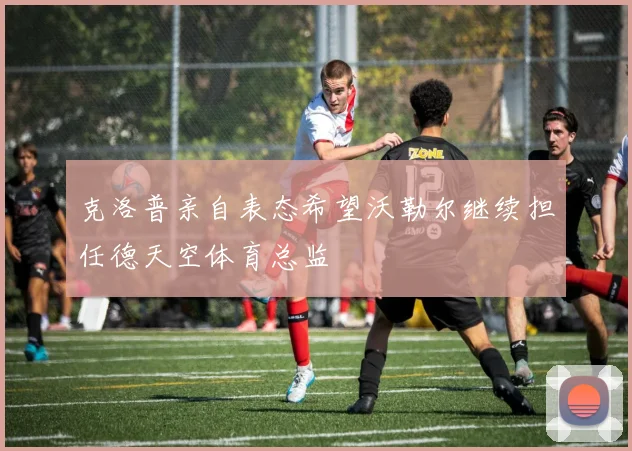 克洛普亲自表态希望沃勒尔继续担任德天空体育总监