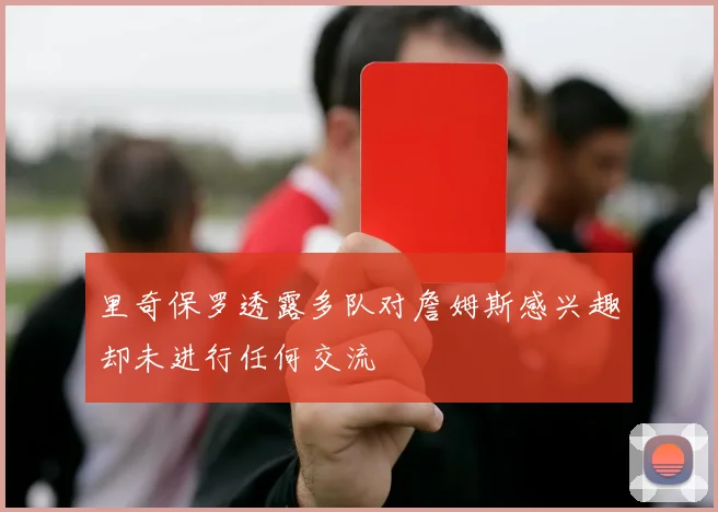 里奇保罗透露多队对詹姆斯感兴趣却未进行任何交流