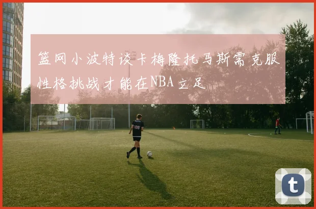 篮网小波特谈卡梅隆托马斯需克服性格挑战才能在NBA立足