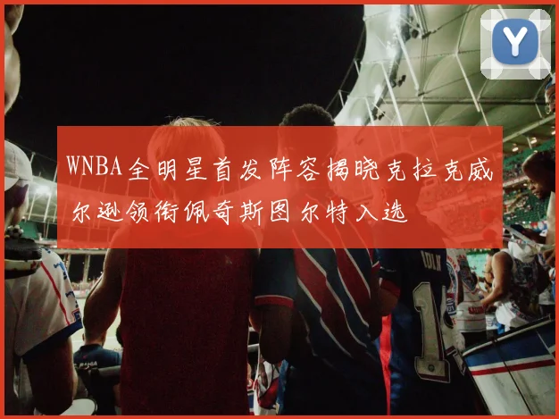 WNBA全明星首发阵容揭晓克拉克威尔逊领衔佩奇斯图尔特入选