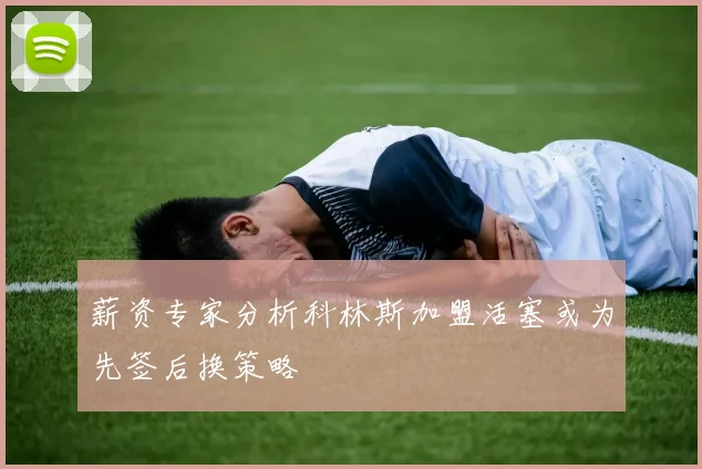 薪资专家分析科林斯加盟活塞或为先签后换策略