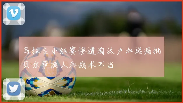 乌拉圭小组赛惨遭淘汰卢加诺痛批贝尔萨换人和战术不当