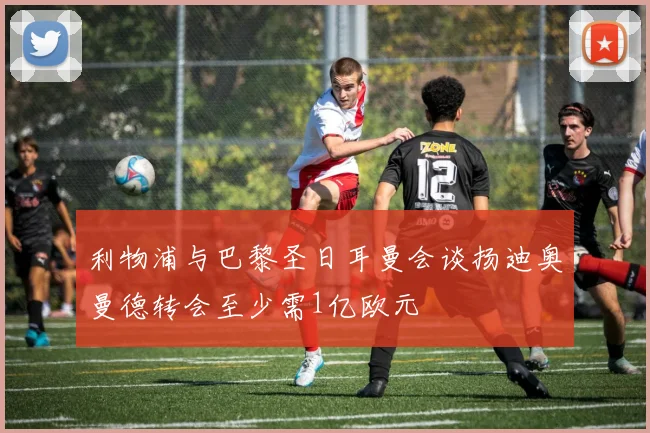利物浦与巴黎圣日耳曼会谈扬迪奥曼德转会至少需1亿欧元