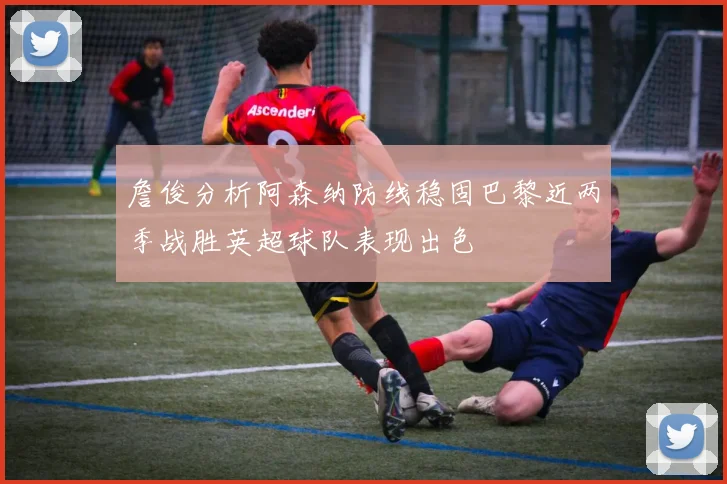 詹俊分析阿森纳防线稳固巴黎近两季战胜英超球队表现出色