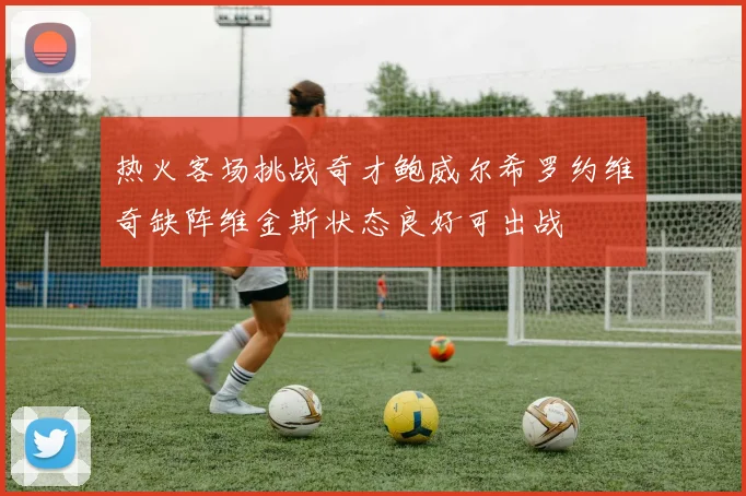 热火客场挑战奇才鲍威尔希罗约维奇缺阵维金斯状态良好可出战