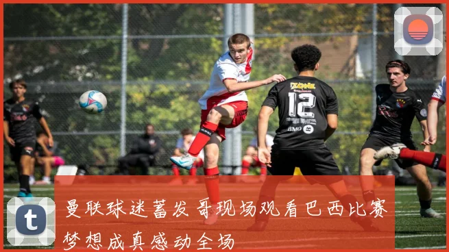 曼联球迷蓄发哥现场观看巴西比赛梦想成真感动全场