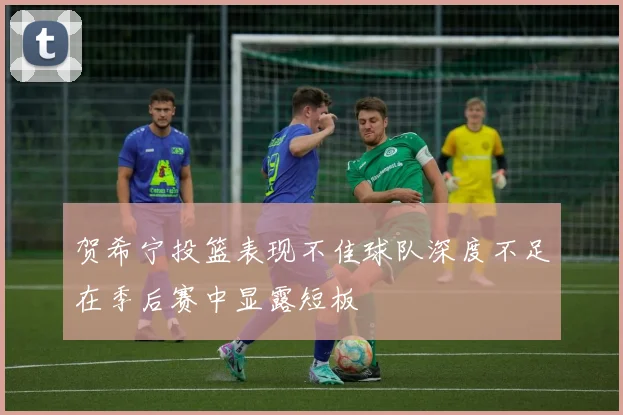 贺希宁投篮表现不佳球队深度不足在季后赛中显露短板