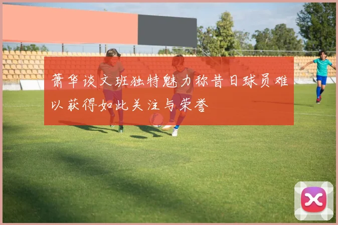 萧华谈文班独特魅力称昔日球员难以获得如此关注与荣誉