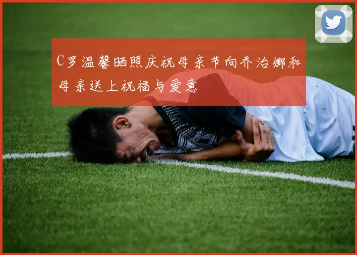 C罗温馨晒照庆祝母亲节向乔治娜和母亲送上祝福与爱意