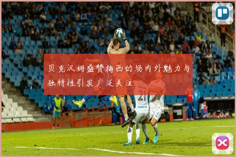 贝克汉姆盛赞梅西的场内外魅力与独特性引发广泛关注