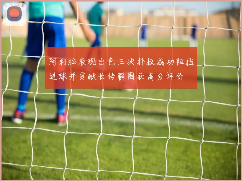 阿利松表现出色三次扑救成功阻挡进球并贡献长传解围获高分评价