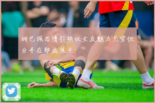 姆巴佩恋情引热议女友魅力无穷但分手在即成焦点