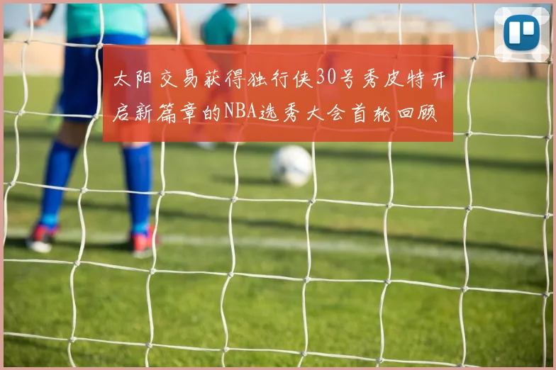 太阳交易获得独行侠30号秀皮特开启新篇章的NBA选秀大会首轮回顾