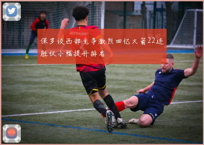 保罗谈西部竞争激烈回忆火箭22连胜仅小幅提升排名