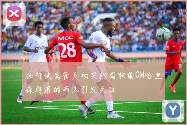 独行侠高管月初突然离职前GM哈里森聘用的两人引发关注