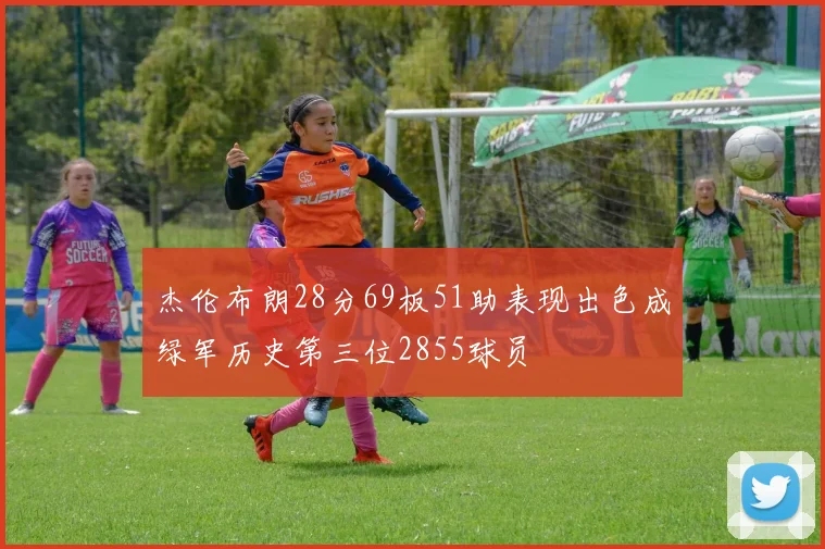 杰伦布朗28分69板51助表现出色成绿军历史第三位2855球员