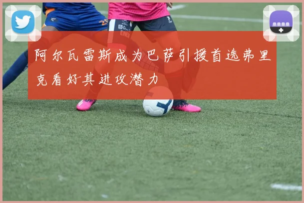 阿尔瓦雷斯成为巴萨引援首选弗里克看好其进攻潜力