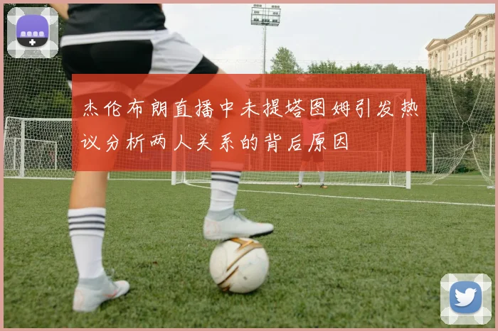 杰伦布朗直播中未提塔图姆引发热议分析两人关系的背后原因