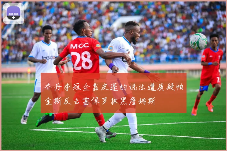 乔丹夺冠全靠皮蓬的说法遭质疑帕金斯反击富保罗抹黑詹姆斯